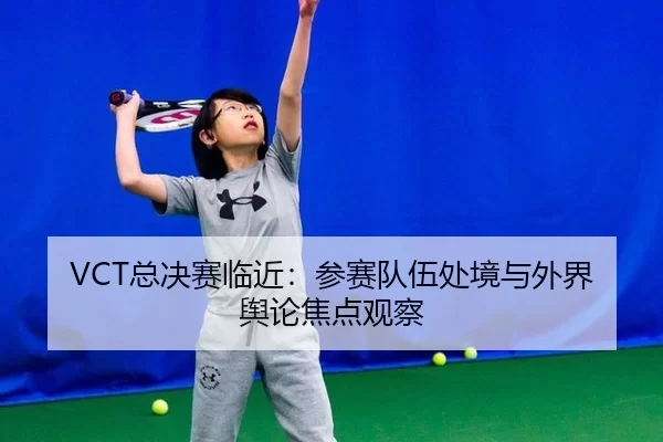 VCT总决赛临近：参赛队伍处境与外界舆论焦点观察 | c7